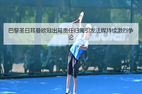 巴黎圣日耳曼欧冠出局责任归属引发法媒持续激烈争论