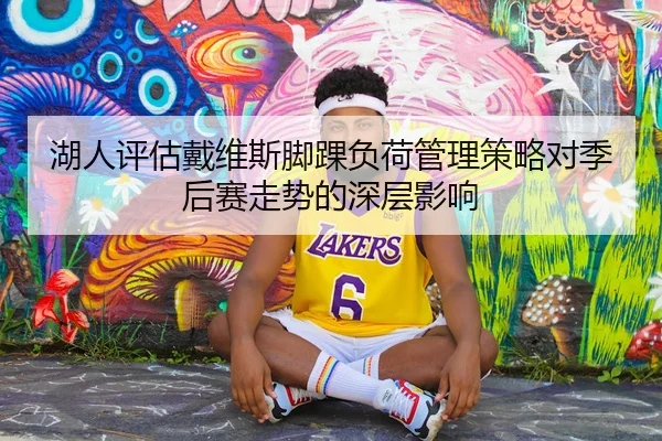 湖人评估戴维斯脚踝负荷管理策略对季后赛走势的深层影响