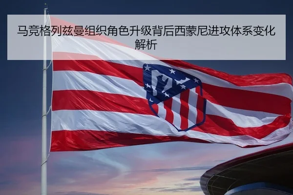 马竞格列兹曼组织角色升级背后西蒙尼进攻体系变化解析