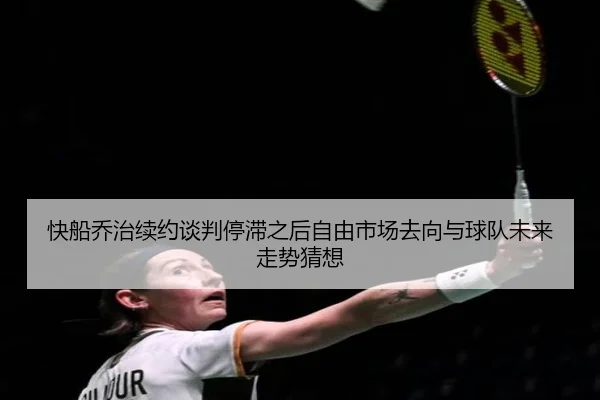 快船乔治续约谈判停滞之后自由市场去向与球队未来走势猜想