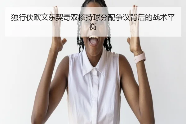 独行侠欧文东契奇双核持球分配争议背后的战术平衡